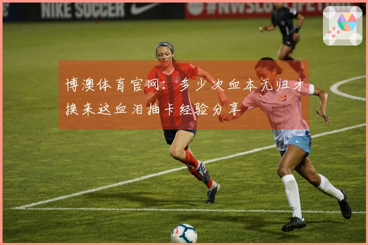 博澳体育官网：多少次血本无归才换来这血泪抽卡经验分享