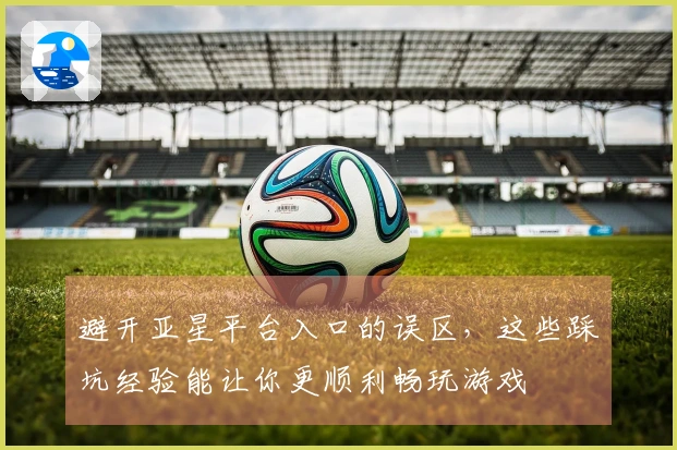 避开亚星平台入口的误区，这些踩坑经验能让你更顺利畅玩游戏